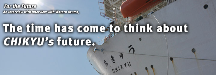 For the Future：Interview with Wataru Azuma, The time has come to think about CHIKYU’s future