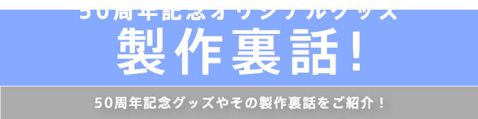 50周年記念オリジナルグッズ製作裏話！