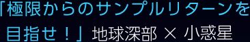 「極限からのサンプルリターンを目指せ！」地球深部×小惑星