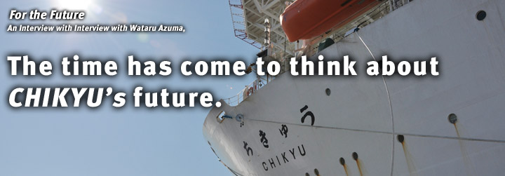For the Future:Interview with Wataru Azuma, The time has come to think about CHIKYU’s future