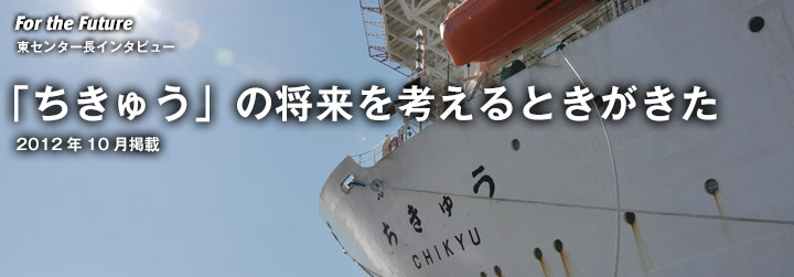 For the Future:東センター長インタビュー 「ちきゅう」の将来を考えるときがきた