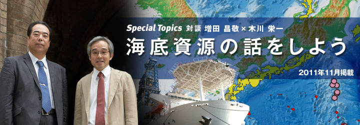 Special Topics 対談　海底資源の話をしよう　MH21プロジェクトリーダー 増田 昌敬さん×JAMSTEC海底資源研究プロジェクトリーダー木川　栄一さん対談