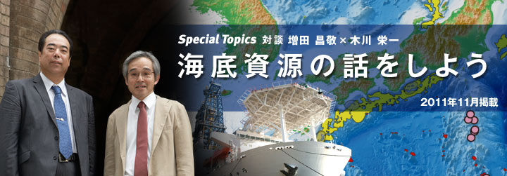 Special Topics 対談 海底資源の話をしよう MH21プロジェクトリーダー 増田 昌敬さん×JAMSTEC海底資源研究プロジェクトリーダー木川 栄一さん対談