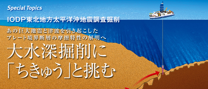 特集:IODP東北地方太平洋沖地震調査掘削 あの巨大地震と津波を引き起こしたプレート境界断層の摩擦特性の解明へ 大水深掘削に「ちきゅう」と挑む