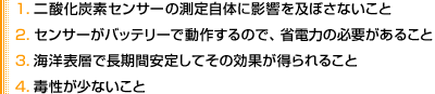 1. 二酸化炭素センサーの測定自体に影響を及ぼさないこと
2. センサーがバッテリーで動作するので、省電力の必要があること
3. 海洋表層で長期間安定してその効果が得られること
4. 毒性が少ないこと