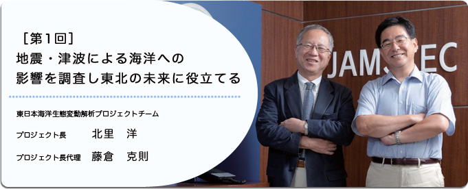  地震・津波による海洋への影響を調査し 東北の未来に役立てる 
              北里　洋 東日本海洋生態変動解析プロジェクトチーム プロジェクト長
              藤倉　克則  東日本海洋生態変動解析プロジェクトチーム プロジェクト長代理
              
                 