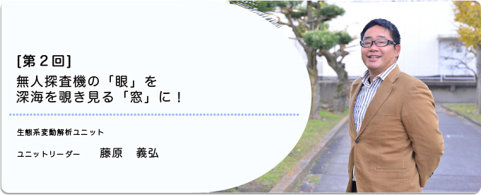  ［第2回］無人探査機の「眼」を深海を覗き見る「窓」に！ 
              藤原　義弘 生態系変動解析ユニット ユニットリーダー
              
                 
