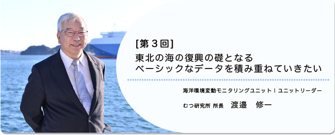  ［第3回］東北の海の復興の礎となるベーシックなデータを積み重ねていきたい 
              渡邉 修一 海洋環境変動モニタリングユニット ユニットリーダー  むつ研究所 所長
              
                 