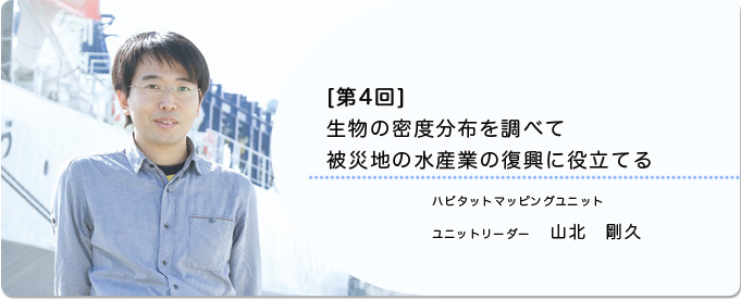  ［第4回］生物の密度分布を調べて被災地の水産業の復興に役立てる 
              山北　剛久 ハビタットマッピングユニット　 ユニットリーダー
              
                 