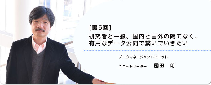  ［第5回］研究者と一般、国内と国外の隔てなく、有用なデータ公開で繋いでいきたい 
              園田　朗 データマネージメントユニット ユニットリーダー
              
                 