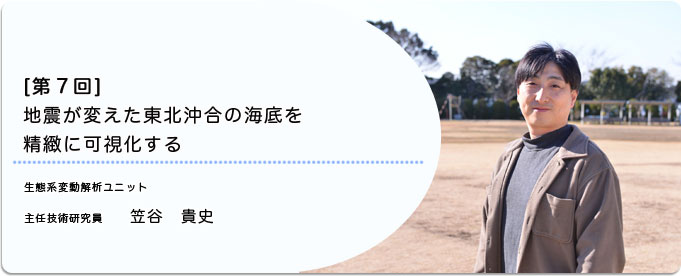  ［第7回］地震が変えた東北沖合の海底を精緻に可視化する 
              笠谷 貴史 生態系変動解析ユニット 主任技術研究員
              
                 