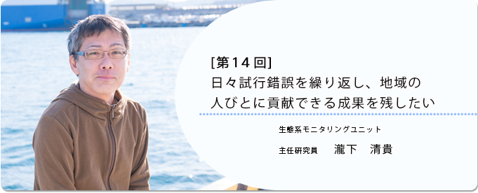  [ 第14回 ]日々試行錯誤を繰り返し、地域の人びとに貢献できる成果を残したい 
              瀧下　清貴 東日本海洋生態系変動解析プロジェクトチーム 主任研究員
              
                 