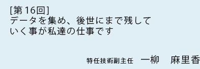 [ 第16回 ]データを集め、後世にまで残していく事が私達の仕事です