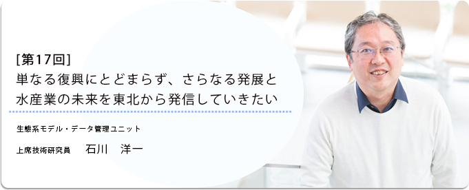  [ 第17回 ]単なる復興にとどまらず、さらなる発展と水産業の未来を東北から発信していきたい 
              石川　洋一 生態系モデル・データ管理ユニット 上席技術研究員
              
                 