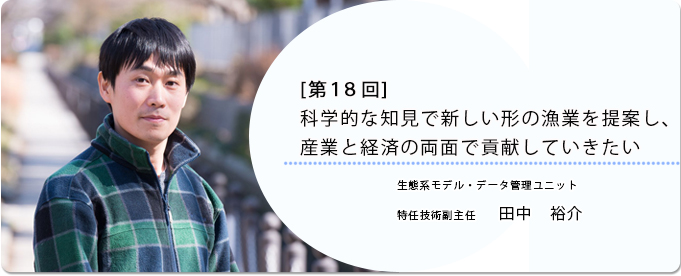  [ 第18回 ]科学的な知見で新しい形の漁業を提案し、産業と経済の両面で貢献していきたい 
              田中　裕介 生態系モデル・データ管理ユニット 特任技術副主任
              
                 