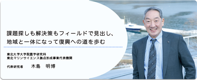  課題探しも解決策もフィールドで見出し、地域と一体になって復興への道を歩む 
              木島　明博 東北だいばく大学院農学研究科　東北マリンサイエンス拠点事業代表機関 代表研究者
              
                 