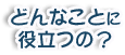 どんなことに役立つの？